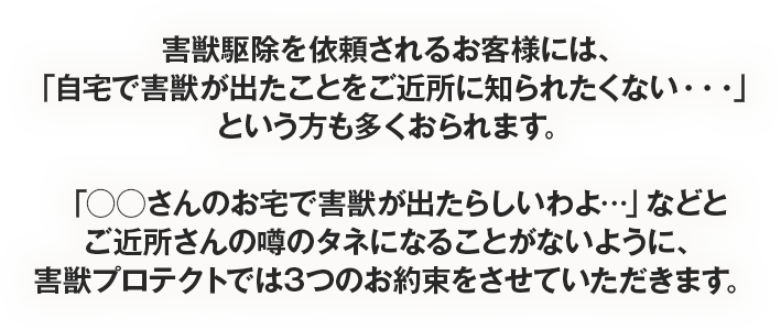 害獣駆除を依頼されるお客様には、「自宅で害獣が出たことをご近所に知られたくない・・・」という方も多くおられます。
「◯◯さんのお宅で害獣が出たらしいわよ…」などとご近所さんの噂のタネになることがないように、害獣プロテクトでは3つのお約束をさせていただきます。