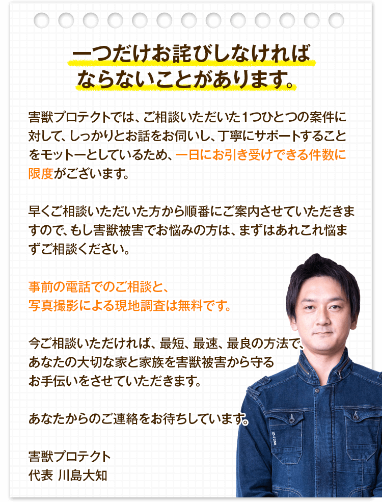 害獣プロテクトでは、ご相談いただいた1つひとつの案件に対して、しっかりとお話をお伺いし、丁寧にサポートすることをモットーとしているため、一日にお引き受けできる件数に限度がございます。早くご相談いただいた方から順番にご案内させていただきますので、もし害獣被害でお悩みの方は、まずはあれこれ悩まずご相談ください。事前の電話でのご相談と、写真撮影による現地調査は無料です。今ご相談いただければ、最短、最速、最良の方法で、あなたの大切な家と家族を害獣被害から守るお手伝いをさせていただきます。あなたからのご連絡をお待ちしています。
