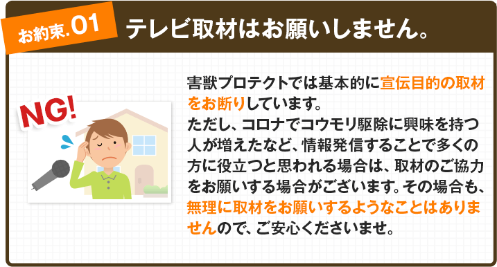 【お約束①：テレビ取材はお願いしません。】害獣プロテクトでは基本的に宣伝目的の取材をお断りしています。ただし、コロナでコウモリ駆除に興味を持つ人が増えたなど、情報発信することで多くの方に役立つと思われる場合は、取材のご協力をお願いする場合がございます。その場合も、無理に取材をお願いするようなことはありませんので、ご安心くださいませ。