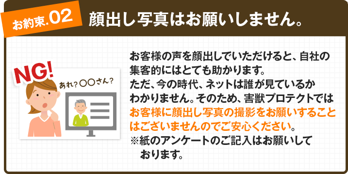 【お約束②：顔出し写真はお願いしません。】お客様の声を顔出しでいただけると、自社の集客的にはとても助かります。ただ、今の時代、ネットは誰が見ているかわかりません。そのため、害獣プロテクトではお客様に顔出し写真の撮影をお願いすることはございませんのでご安心ください。※紙のアンケートのご記入はお願いしております。