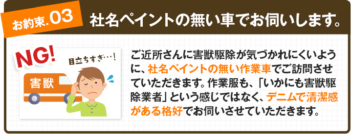 【お約束③：社名ペイントの無い車でお伺いします。】ご近所さんに害獣駆除が気づかれにくいように、社名ペイントの無い作業車でご訪問させていただきます。作業服も、「いかにも害獣駆除業者」という感じではなく、デニムで清潔感がある格好でお伺いさせていただきます。