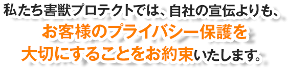 私たち害獣プロテクトでは、自社の宣伝よりも、お客様のプライバシー保護を大切にすることをお約束いたします。