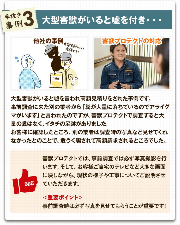 【手抜き事例3:大型害獣がいると嘘付き】大型害獣がいると嘘を言われ高額見積りをされた事例です。事前調査に来た別の業者から「糞が大量に落ちているのでアライグマがいます」と言われたのですが、害獣プロテクトで調査すると大量の糞はなく、イタチの足跡がありました。お客様に確認したところ、別の業者は調査時の写真など見せてくれなかったとのことで、危うく騙されて高額請求されるところでした。
【害獣プロテクトの対応】事前調査では必ず写真撮影を行い、お客様に確認していただいた上で工事内容をご提案させていただきます。
【重要ポイント】事前調査時は必ず写真を見せてもらうことが重要です!