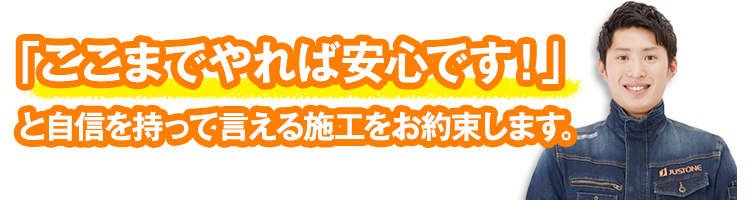 「ここまでやれば安心です！」と自信を持って言える施工をお約束します。